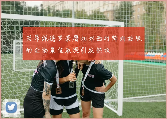 若昂佩德罗荣膺切尔西对阵利兹联的全场最佳表现引发热议