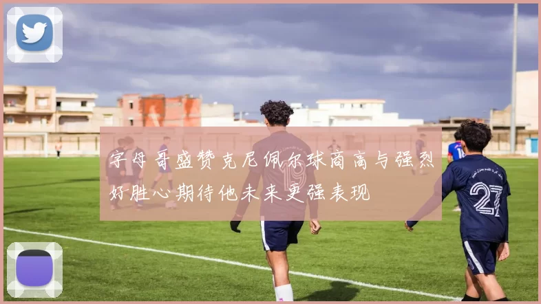 字母哥盛赞克尼佩尔球商高与强烈好胜心期待他未来更强表现
