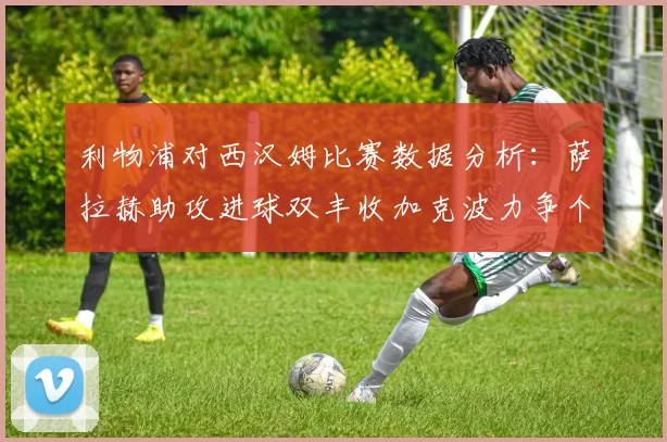 利物浦对西汉姆比赛数据分析：萨拉赫助攻进球双丰收加克波力争个人职业生涯50球