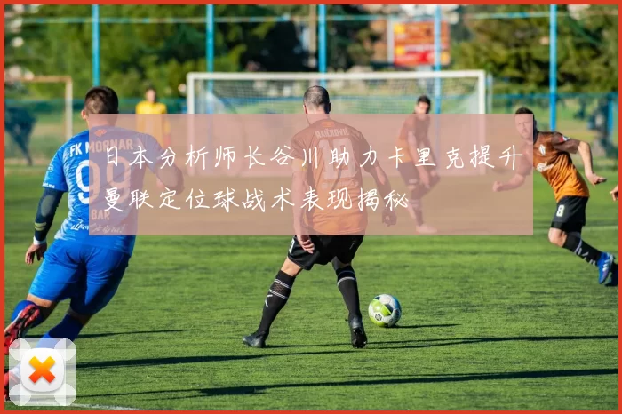 日本分析师长谷川助力卡里克提升曼联定位球战术表现揭秘