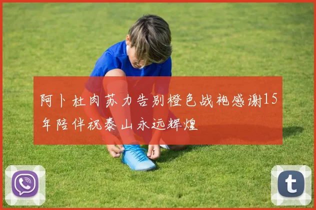 阿卜杜肉苏力告别橙色战袍感谢15年陪伴祝泰山永远辉煌