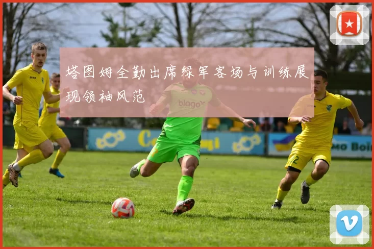 塔图姆全勤出席绿军客场与训练展现领袖风范