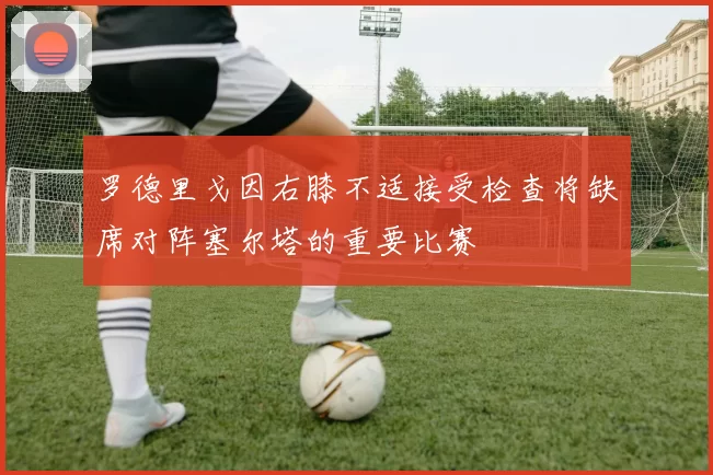 罗德里戈因右膝不适接受检查将缺席对阵塞尔塔的重要比赛