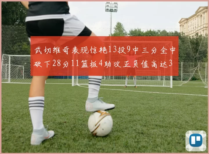 武切维奇表现惊艳13投9中三分全中砍下28分11篮板4助攻正负值高达35