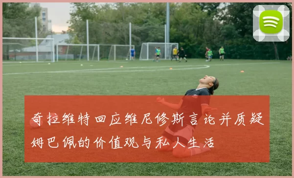 奇拉维特回应维尼修斯言论并质疑姆巴佩的价值观与私人生活