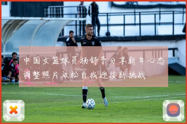 中国女篮球员杨舒予分享新年心态调整照片放松自我迎接新挑战