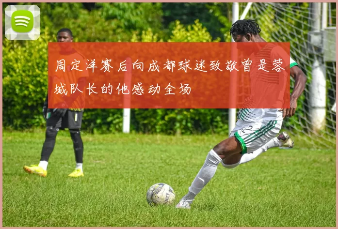 周定洋赛后向成都球迷致敬曾是蓉城队长的他感动全场