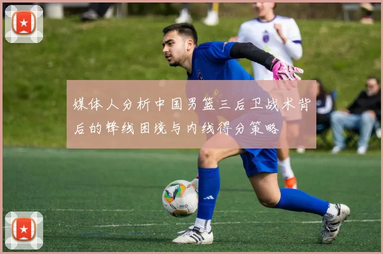 媒体人分析中国男篮三后卫战术背后的锋线困境与内线得分策略