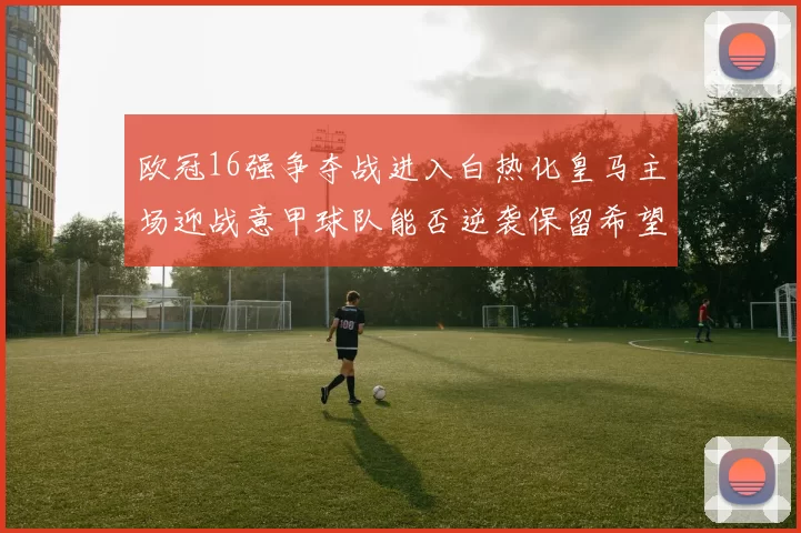 欧冠16强争夺战进入白热化皇马主场迎战意甲球队能否逆袭保留希望