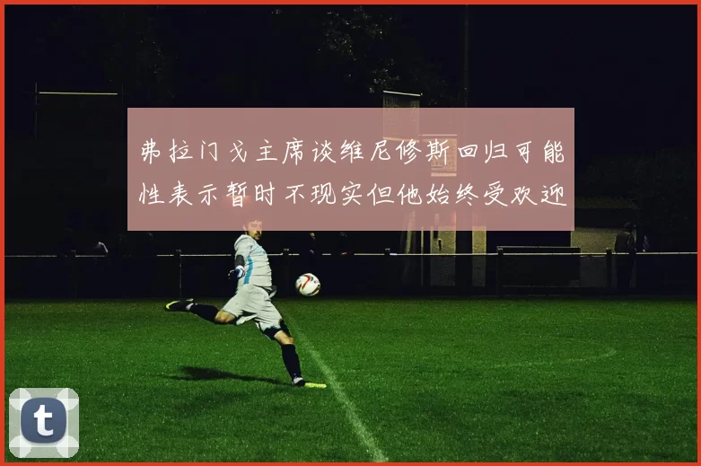 弗拉门戈主席谈维尼修斯回归可能性表示暂时不现实但他始终受欢迎
