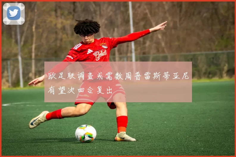 欧足联调查或需数周普雷斯蒂亚尼有望次回合复出