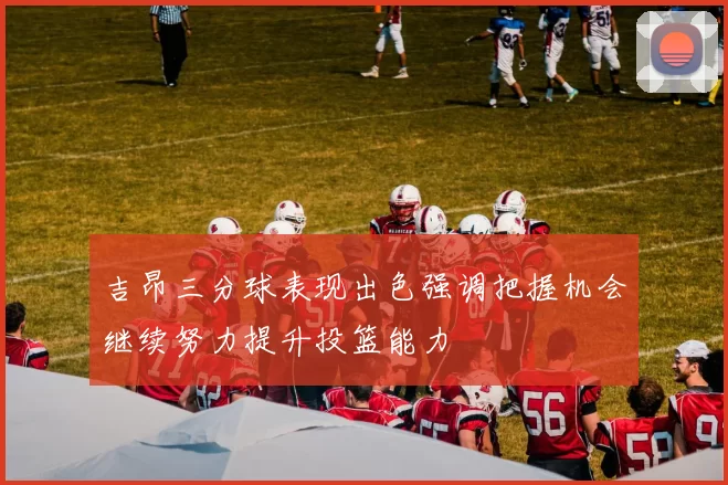 吉昂三分球表现出色强调把握机会继续努力提升投篮能力