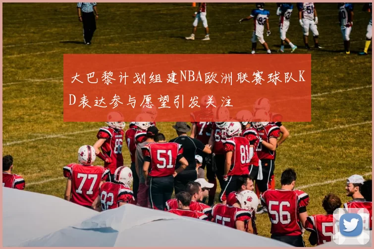 大巴黎计划组建NBA欧洲联赛球队KD表达参与愿望引发关注