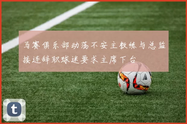 马赛俱乐部动荡不安主教练与总监接连辞职球迷要求主席下台
